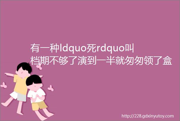 有一种ldquo死rdquo叫档期不够了演到一半就匆匆领了盒饭这7位谁最让你怄气